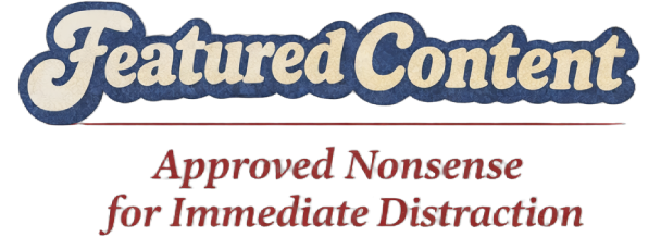 Featured Content: Approved Nonsense for Immediate Distraction